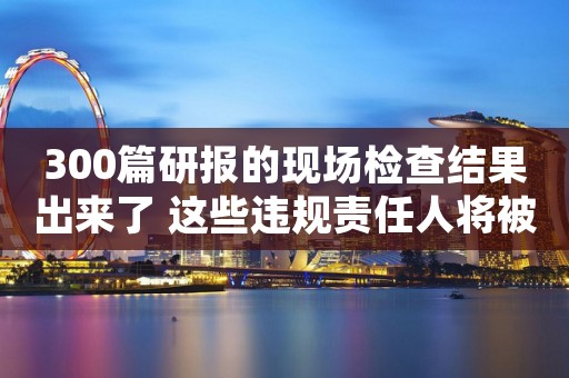 300篇研报的现场检查结果出来了 这些违规责任人将被问责