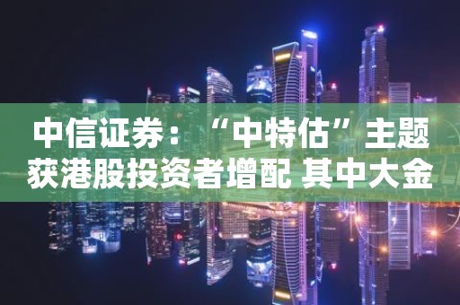 中信证券：“中特估”主题获港股投资者增配 其中大金融板块获外资逐步增持