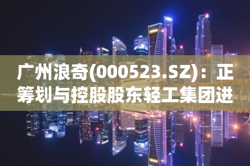 广州浪奇(000523.SZ)：正筹划与控股股东轻工集团进行重大资产置换
