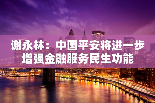 谢永林：中国平安将进一步增强金融服务民生功能