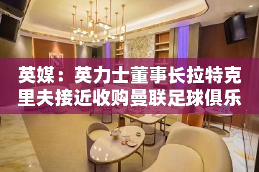 英媒：英力士董事长拉特克里夫接近收购曼联足球俱乐部