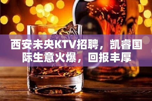 西安未央KTV招聘，凯睿国际生意火爆，回报丰厚