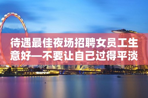 待遇最佳夜场招聘女员工生意好—不要让自己过得平淡无味