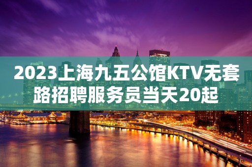 2023上海九五公馆KTV无套路招聘服务员当天20起