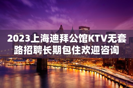 2023上海迪拜公馆KTV无套路招聘长期包住欢迎咨询