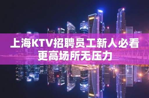 上海KTV招聘员工新人必看更高场所无压力