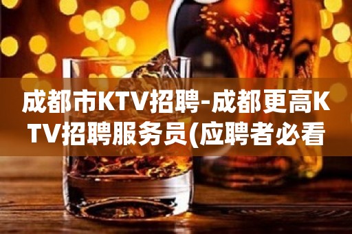 成都市KTV招聘-成都更高KTV招聘服务员(应聘者必看.待遇好)