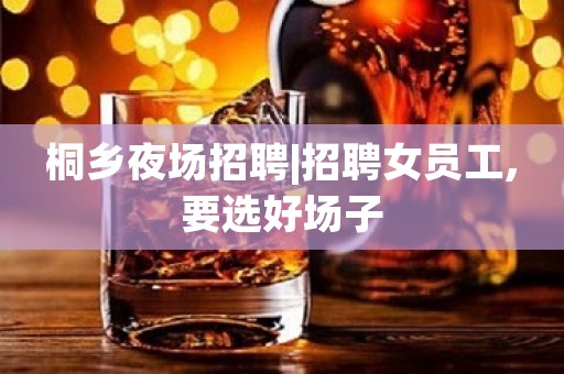 桐乡夜场招聘|招聘女员工,要选好场子
