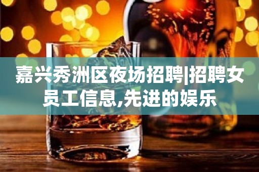 嘉兴秀洲区夜场招聘|招聘女员工信息,先进的娱乐