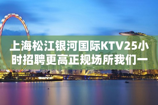 上海松江银河国际KTV25小时招聘更高正规场所我们一起赚