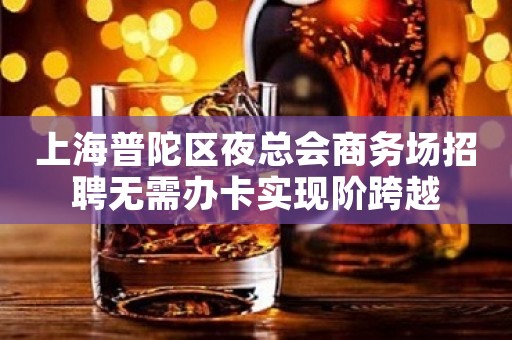 上海普陀区夜总会商务场招聘无需办卡实现阶跨越
