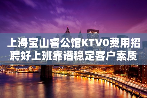 上海宝山睿公馆KTV0费用招聘好上班靠谱稳定客户素质高