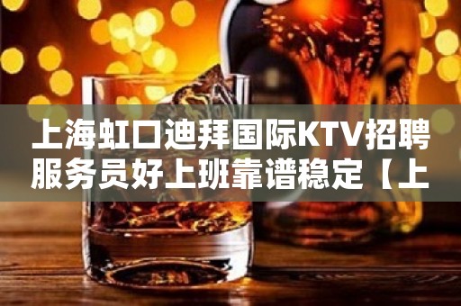 上海虹口迪拜国际KTV招聘服务员好上班靠谱稳定【上海前三kt