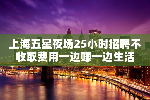 上海五星夜场25小时招聘不收取费用一边赚一边生活