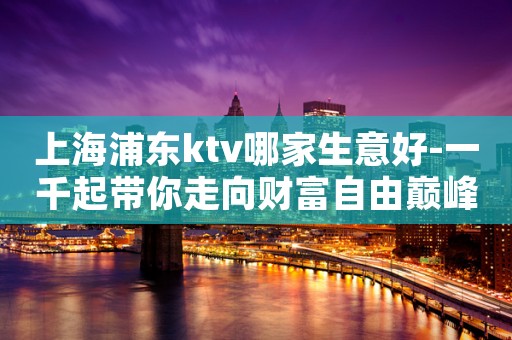 上海浦东ktv哪家生意好-一千起带你走向财富自由巅峰