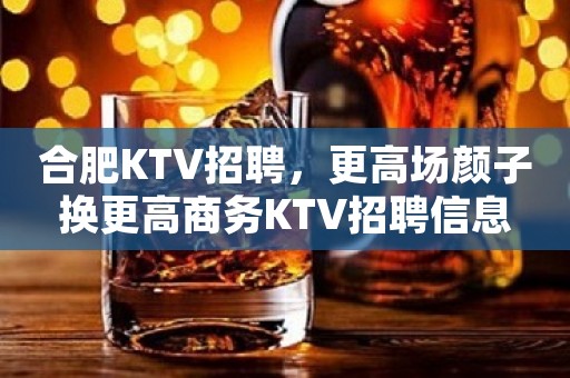 合肥KTV招聘，更高场颜子换更高商务KTV招聘信息