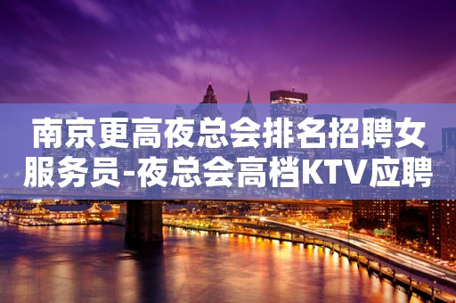 南京更高夜总会排名招聘女服务员-夜总会高档KTV应聘查看