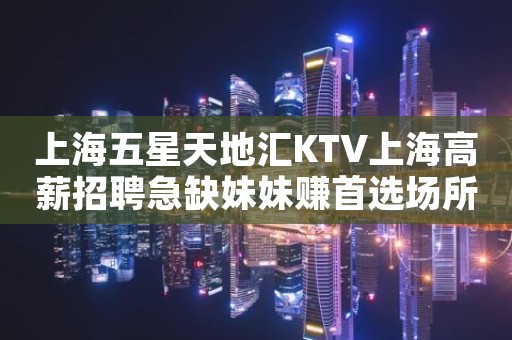 上海五星天地汇KTV上海高薪招聘急缺妹妹赚首选场所