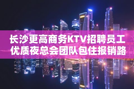 长沙更高商务KTV招聘员工 优质夜总会团队包住报销路费