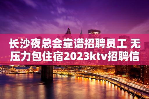 长沙夜总会靠谱招聘员工 无压力包住宿2023ktv招聘信息