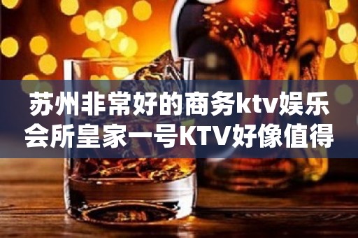 苏州非常好的商务ktv娱乐会所皇家一号KTV好像值得一玩