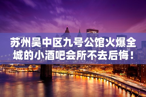 苏州吴中区九号公馆火爆全城的小酒吧会所不去后悔! 苏州吴中区九号公馆火爆全城的小酒吧会所不去后悔!