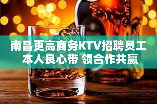 南昌更高商务KTV招聘员工 本人良心带 领合作共赢