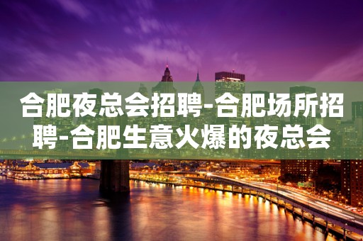 合肥夜总会招聘-合肥场所招聘-合肥生意火爆的夜总会