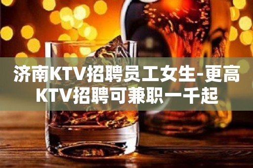 济南KTV招聘员工女生-更高KTV招聘可兼职一千起