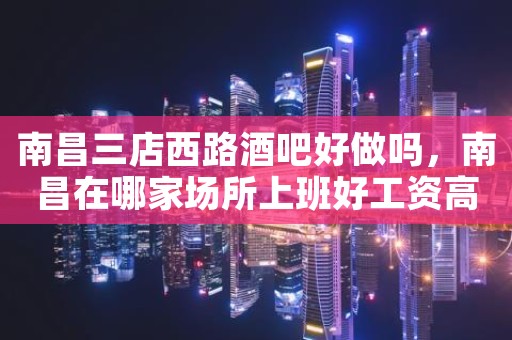 南昌三店西路酒吧好做吗，南昌在哪家场所上班好工资高