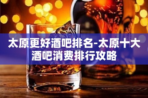 太原更好酒吧排名-太原十大酒吧消费排行攻略