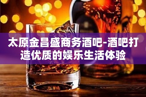 太原金昌盛商务酒吧-酒吧打造优质的娱乐生活体验