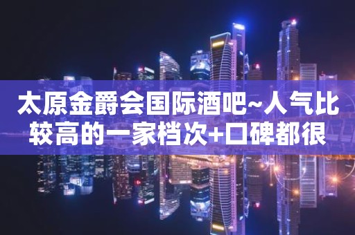 太原金爵会国际酒吧~人气比较高的一家档次+口碑都很高