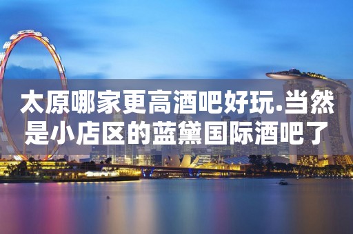 太原哪家更高酒吧好玩.当然是小店区的蓝黛国际酒吧了