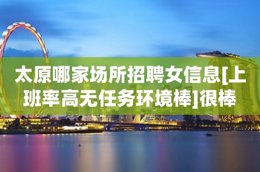太原哪家场所招聘女信息[上班率高无任务环境棒]很棒