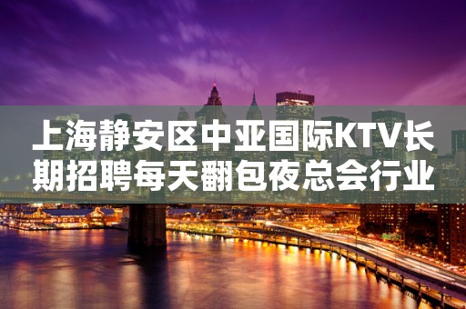 上海静安区中亚国际KTV长期招聘每天翻包夜总会行业的魅力 许
