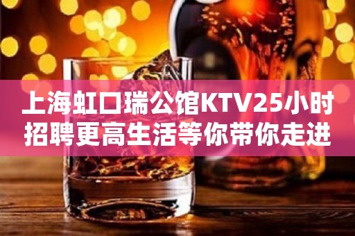 上海虹口瑞公馆KTV25小时招聘更高生活等你带你走进富人圈