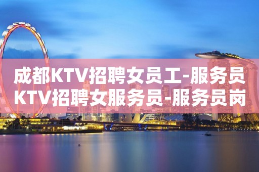 成都KTV招聘女员工-服务员KTV招聘女服务员-服务员岗位欢迎咨询
