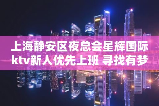 上海静安区夜总会星辉国际ktv新人优先上班 寻找有梦想的你