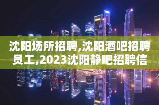 沈阳场所招聘,沈阳酒吧招聘员工,2023沈阳静吧招聘信息