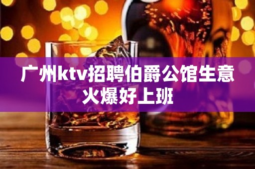 广州ktv招聘伯爵公馆生意火爆好上班