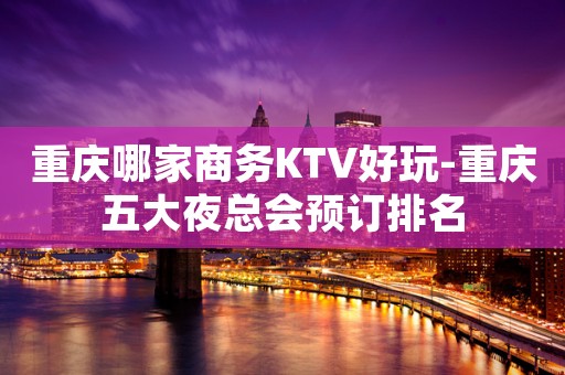 重庆哪家商务KTV好玩-重庆五大夜总会预订排名
