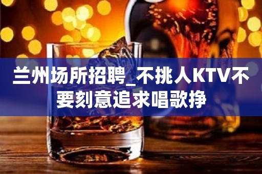兰州场所招聘_不挑人KTV不要刻意追求唱歌挣