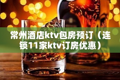 常州酒店ktv包房预订（连锁11家ktv订房优惠）