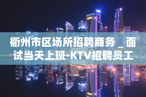衢州市区场所招聘商务＿面试当天上班-KTV招聘员工