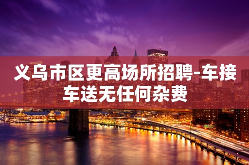 义乌市区更高场所招聘-车接车送无任何杂费