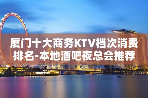 厦门十大商务KTV档次消费排名-本地酒吧夜总会推荐