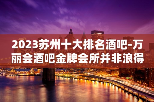 2023苏州十大排名酒吧-万丽会酒吧金牌会所并非浪得虚名