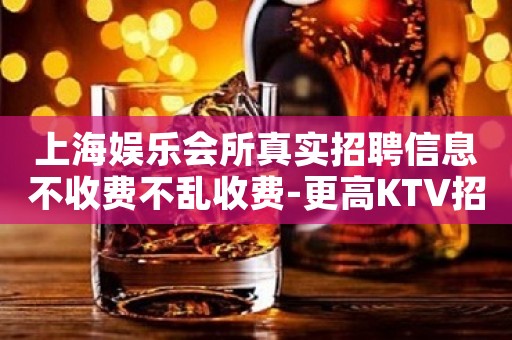上海娱乐会所真实招聘信息不收费不乱收费-更高KTV招聘环境好