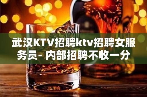 武汉KTV招聘ktv招聘女服务员- 内部招聘不收一分